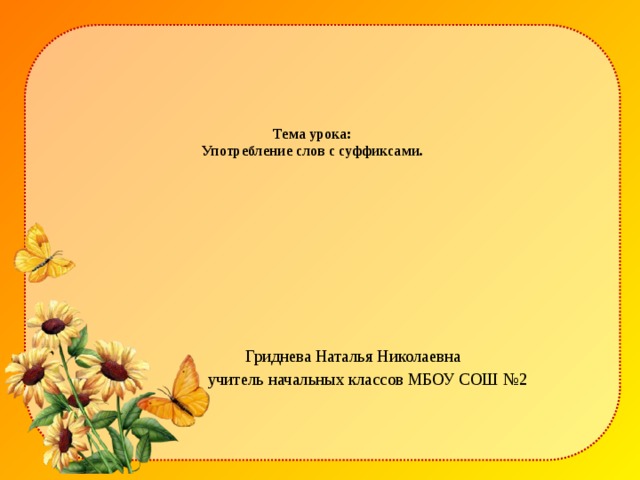 Тема урока:  Употребление слов с суффиксами.       Гриднева Наталья Николаевна  учитель начальных классов МБОУ СОШ №2