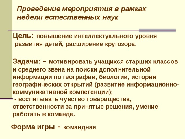 Проведение мероприятия в рамках недели естественных наук Цель:  повышение интеллектуального уровня  развития детей, расширение кругозора. Задачи: - мотивировать учащихся старших классов и среднего звена на поиски дополнительной информации по географии, биологии, истории географических открытий (развитие информационно-коммуникативной компетенции);  - воспитывать чувство товарищества, ответственности за принятые решения, умение работать в команде. Форма игры - командная