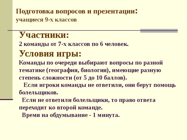 Подготовка вопросов и презентации : учащиеся 9-х классов  Участники:  2 команды от 7-х классов по 6 человек.  Условия игры:  Команды по очереди выбирают вопросы по разной тематике (география, биология), имеющие разную степень сложности (от 5 до 10 баллов).  Если игроки команды не ответили, они берут помощь болельщиков.  Если не ответили болельщики, то право ответа переходит ко второй команде.  Время на обдумывание - 1 минута.