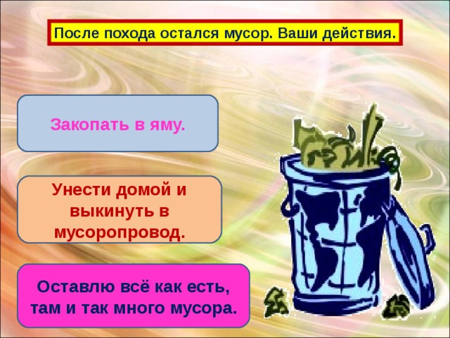 После похода остался мусор. Ваши действия. Закопать в яму. Унести домой и выкинуть в мусоропровод. Оставлю всё как есть, там и так много мусора.