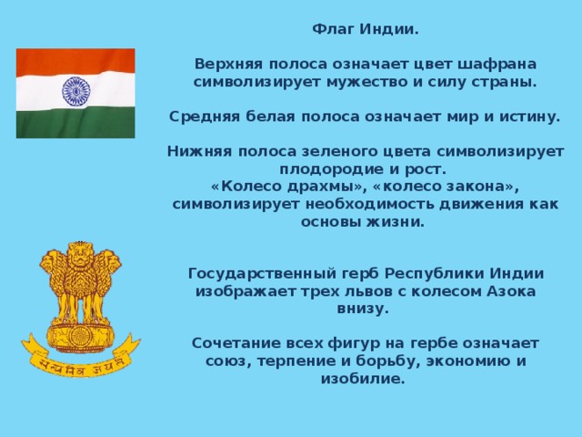 Флаг Индии.  Верхняя полоса означает цвет шафрана символизирует мужество и силу страны.   Средняя белая полоса означает мир и истину.  Нижняя полоса зеленого цвета символизирует плодородие и рост. «Колесо драхмы», «колесо закона», символизирует необходимость движения как основы жизни. Государственный герб Республики Индии изображает трех львов с колесом Азока внизу.  Сочетание всех фигур на гербе означает союз, терпение и борьбу, экономию и изобилие.