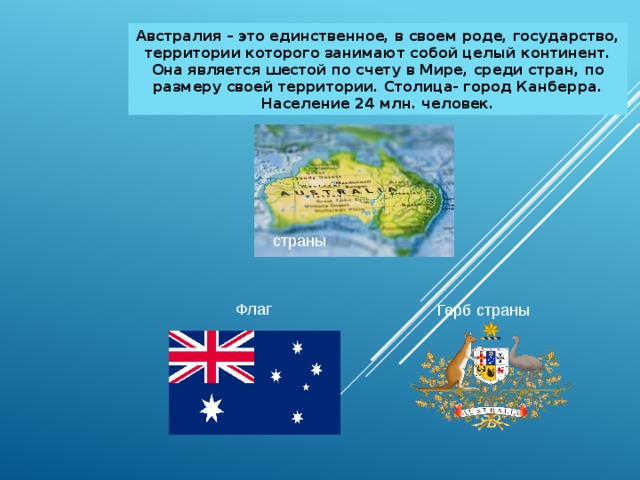 Австралия – это единственное, в своем роде, государство, территории которого занимают собой целый континент. Она является шестой по счету в Мире, среди стран, по размеру своей территории. Столица- город Канберра. Население 24 млн. человек. страны Флаг Герб страны