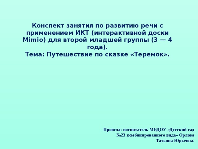 Конспект занятия по развитию речи с применением ИКТ (интерактивной доски Mimio) для второй младшей группы (3 — 4 года). Тема: Путешествие по сказке «Теремок». Провела: воспитатель МБДОУ «Детский сад №23 комбинированного вида» Орлова Татьяна Юрьевна.