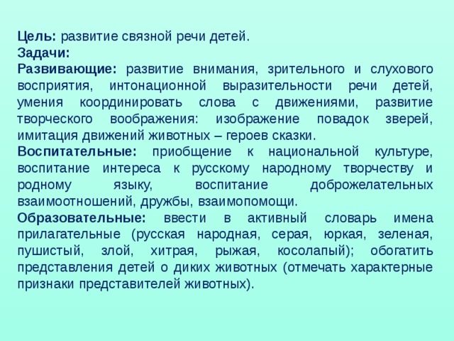 Цель: развитие связной речи детей. Задачи: Развивающие: развитие внимания, зрительного и слухового восприятия, интонационной выразительности речи детей, умения координировать слова с движениями, развитие творческого воображения: изображение повадок зверей, имитация движений животных – героев сказки. Воспитательные: приобщение к национальной культуре, воспитание интереса к русскому народному творчеству и родному языку, воспитание доброжелательных взаимоотношений, дружбы, взаимопомощи. Образовательные: ввести в активный словарь имена прилагательные (русская народная, серая, юркая, зеленая, пушистый, злой, хитрая, рыжая, косолапый); обогатить представления детей о диких животных (отмечать характерные признаки представителей животных).