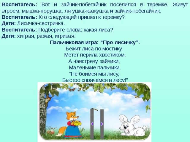 Воспитатель: Вот и зайчик-побегайчик поселился в теремке. Живут втроем: мышка-норушка, лягушка-квакушка и зайчик-побегайчик. Воспитатель: Кто следующий пришел к теремку? Дети: Лисичка-сестричка. Воспитатель : Подберите слова: какая лиса? Дети: хитрая, ражая, игривая. Пальчиковая игра: “Про лисичку”. Бежит лиса по мостику. Метет перила хвостиком.  А навстречу зайчики, Маленькие пальчики.  “Не боимся мы лису, Быстро спрячемся в лесу!”