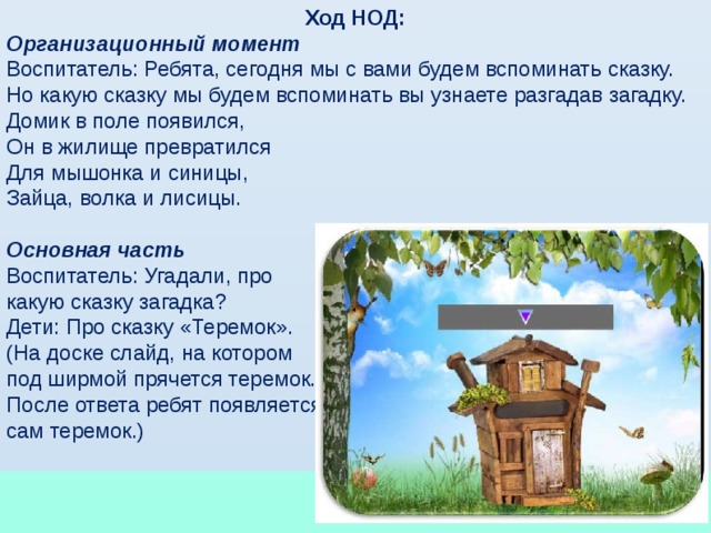 Ход НОД: Организационный момент Воспитатель: Ребята, сегодня мы с вами будем вспоминать сказку. Но какую сказку мы будем вспоминать вы узнаете разгадав загадку. Домик в поле появился, Он в жилище превратился Для мышонка и синицы, Зайца, волка и лисицы.  Основная часть Воспитатель: Угадали, про какую сказку загадка? Дети: Про сказку «Теремок». (На доске слайд, на котором под ширмой прячется теремок. После ответа ребят появляется сам теремок.)