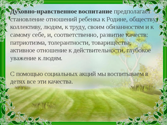 Духовно-нравственное воспитание предполагает становление отношений ребенка к Родине, обществу, коллективу, людям, к труду, своим обязанностям и к самому себе, и, соответственно, развитие качеств: патриотизма, толерантности, товарищества, активное отношение к действительности, глубокое уважение к людям. С помощью социальных акций мы воспитываем в детях все эти качества.