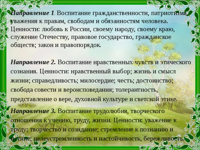 Направление 1 . Воспитание гражданственности, патриотизма, уважения к правам, свободам и обязанностям человека. Ценности: любовь к России, своему народу, своему краю, служение Отечеству, правовое государство, гражданское обществ; закон и правопорядок. Направление 2. Воспитание нравственных чувств и этического сознания. Ценности: нравственный выбор; жизнь и смысл жизни; справедливость; милосердие; честь; достоинство; свобода совести и вероисповедания; толерантность, представление о вере, духовной культуре и светской этике. Направление 3. Воспитание трудолюбия, творческого отношения к учению, труду, жизни. Ценности: уважение к труду; творчество и созидание; стремление к познанию и истине; целеустремленность и настойчивость, бережливость.