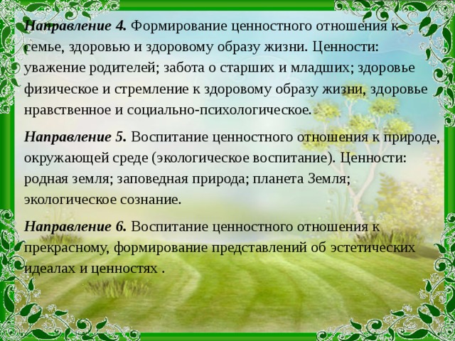 Направление 4. Формирование ценностного отношения к семье, здоровью и здоровому образу жизни. Ценности: уважение родителей; забота о старших и младших; здоровье физическое и стремление к здоровому образу жизни, здоровье нравственное и социально-психологическое. Направление 5. Воспитание ценностного отношения к природе, окружающей среде (экологическое воспитание). Ценности: родная земля; заповедная природа; планета Земля; экологическое сознание. Направление 6. Воспитание ценностного отношения к прекрасному, формирование представлений об эстетических идеалах и ценностях .