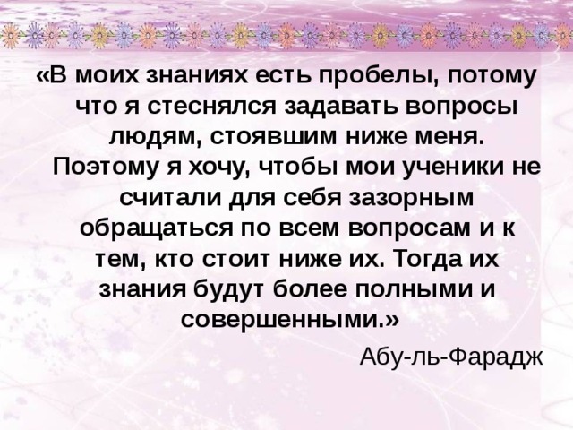 «В моих знаниях есть пробелы, потому что я стеснялся задавать вопросы людям, стоявшим ниже меня. Поэтому я хочу, чтобы мои ученики не считали для себя зазорным обращаться по всем вопросам и к тем, кто стоит ниже их. Тогда их знания будут более полными и совершенными.» Абу-ль-Фарадж