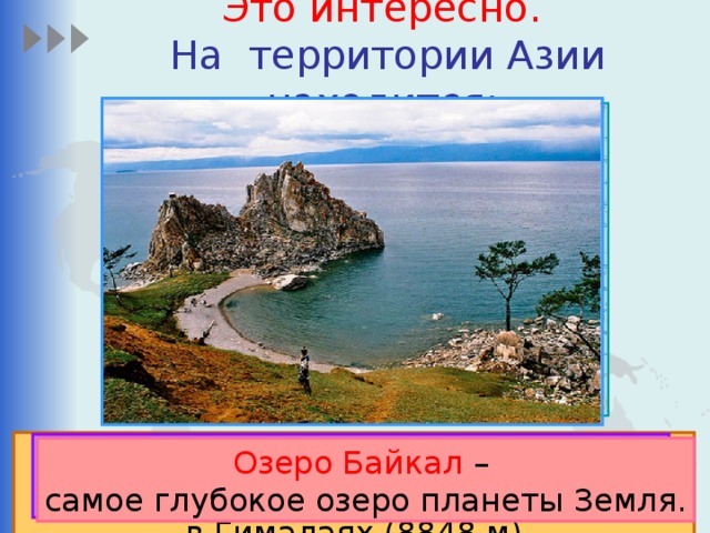 Это интересно.   На территории Азии находится:  Высочайшая вершина мира Джомолунгма  в Гималаях (8848 м). Каспийское море — Китай - крупнейшее по численности крупнейшее озеро мира. населения государство мира. Озеро Байкал – самое глубокое озеро планеты Земля.