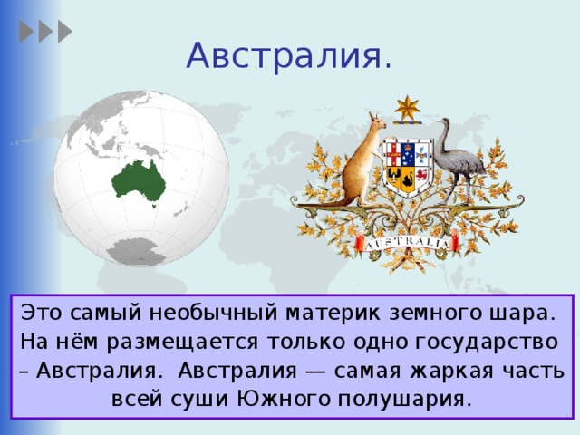 Австралия. Это самый необычный материк земного шара. На нём размещается только одно государство – Австралия. Австралия — самая жаркая часть всей суши Южного полушария.