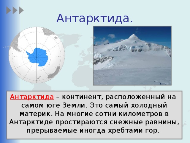 Антарктида. Антарктида – континент, расположенный на самом юге Земли. Это самый холодный материк. На многие сотни километров в Антарктиде простираются снежные равнины, прерываемые иногда хребтами гор.