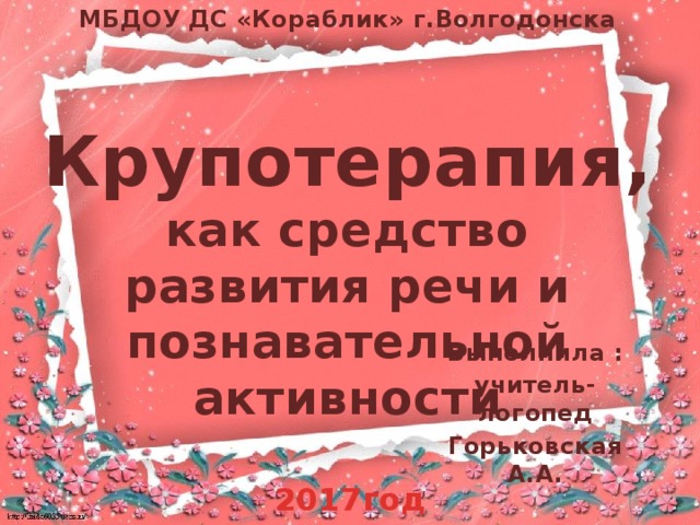 МБДОУ ДС «Кораблик» г.Волгодонска  Крупотерапия, как средство развития речи и познавательной активности Выполнила : учитель-логопед Горьковская А.А. 2017год