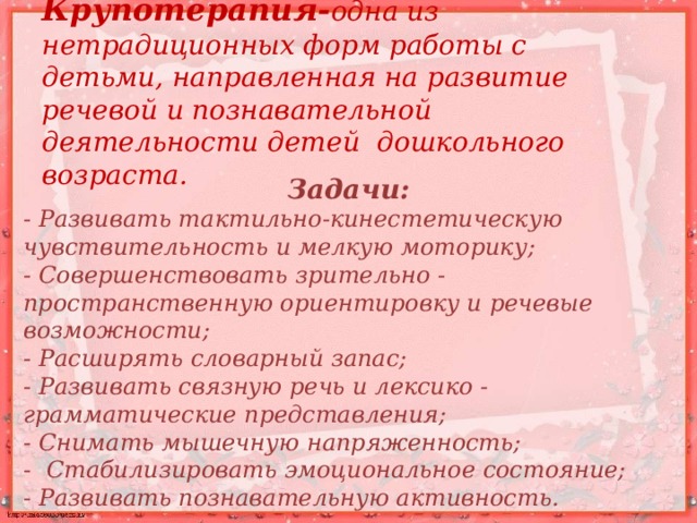 Крупотерапия- одна из нетрадиционных форм работы с детьми, направленная на развитие речевой и познавательной деятельности детей дошкольного возраста.  Задачи: - Развивать тактильно-кинестетическую чувствительность и мелкую моторику; - Совершенствовать зрительно - пространственную ориентировку и речевые возможности; - Расширять словарный запас; - Развивать связную речь и лексико - грамматические представления; - Снимать мышечную напряженность; - Стабилизировать эмоциональное состояние; - Развивать познавательную активность.