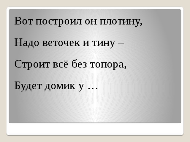 Вот построил он плотину, Надо веточек и тину – Строит всё без топора, Будет домик у …