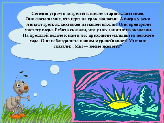 Сегодня утром я встретил в школе старшеклассников. Они сказали мне, что идут на урок экологии. А вчера у реки я видел третьеклассников из нашей школы. Они проверяли чистоту воды. Ребята сказали, что у них занятие по экологии. На прошлой неделе к нам в лес приходили малыши из детского сада. Они наблюдали за нашим муравейником! Мне они сказали: „Мы — юные экологи!“