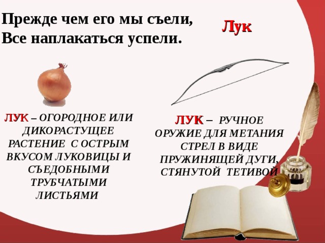 Прежде чем его мы съели,  Все наплакаться успели. Лук ЛУК – ОГОРОДНОЕ ИЛИ ДИКОРАСТУЩЕЕ РАСТЕНИЕ С ОСТРЫМ ВКУСОМ ЛУКОВИЦЫ И СЪЕДОБНЫМИ ТРУБЧАТЫМИ ЛИСТЬЯМИ ЛУК  – РУЧНОЕ ОРУЖИЕ ДЛЯ МЕТАНИЯ СТРЕЛ В ВИДЕ ПРУЖИНЯЩЕЙ ДУГИ, СТЯНУТОЙ ТЕТИВОЙ