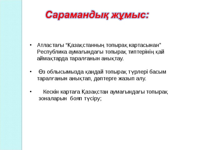 Атластағы “Қазақстанның топырақ картасынан” Республика аумағындағы топырақ типтерінің қай аймақтарда таралғанын анықтау.   Өз облысымызда қандай топырақ түрлері басым таралғанын анықтап, дәптерге жазып алу.  Кескін картаға Қазақстан аумағындағы топырақ