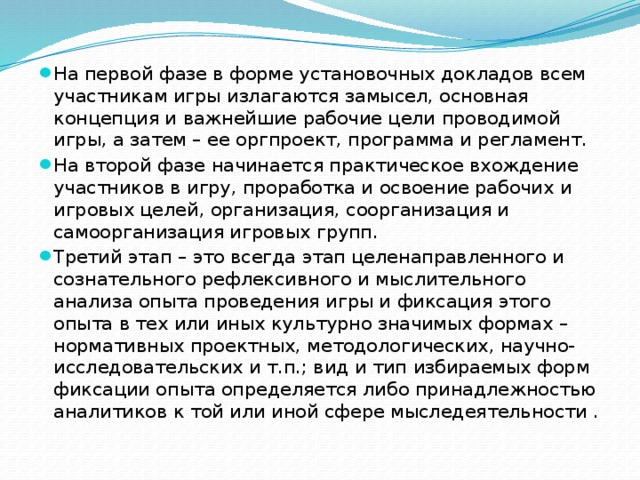 На первой фазе в форме установочных докладов всем участникам игры излагаются замысел, основная концепция и важнейшие рабочие цели проводимой игры, а затем – ее оргпроект, программа и регламент. На второй фазе начинается практическое вхождение участников в игру, проработка и освоение рабочих и игровых целей, организация, соорганизация и самоорганизация игровых групп. Третий этап – это всегда этап целенаправленного и сознательного рефлексивного и мыслительного анализа опыта проведения игры и фиксация этого опыта в тех или иных культурно значимых формах – нормативных проектных, методологических, научно- исследовательских и т.п.; вид и тип избираемых форм фиксации опыта определяется либо принадлежностью аналитиков к той или иной сфере мыследеятельности .