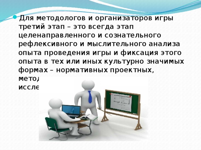 Для методологов и организаторов игры третий этап – это всегда этап целенаправленного и сознательного рефлексивного и мыслительного анализа опыта проведения игры и фиксация этого опыта в тех или иных культурно значимых формах – нормативных проектных, методологических, научно-исследовательских и т.п.