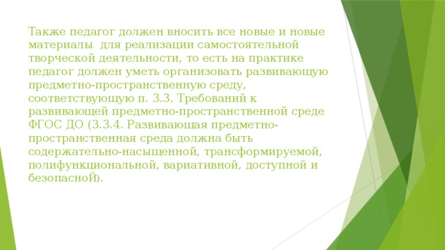 Также педагог должен вносить все новые и новые материалы  для реализации самостоятельной творческой деятельности, то есть на практике педагог должен уметь организовать развивающую предметно-пространственную среду, соответствующую п. 3.3. Требований к развивающей предметно-пространственной среде ФГОС ДО (3.3.4. Развивающая предметно-пространственная среда должна быть содержательно-насыщенной, трансформируемой, полифункциональной, вариативной, доступной и безопасно Й).