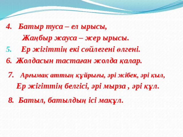 4. Батыр туса – ел ырысы,  Жаңбыр жауса – жер ырысы. Ер жігіттің екі сөйлегені өлгені. 6. Жолдасын тастаған жолда қалар.   7. Арғымақ аттың құйрығы, әрі жібек, әрі қыл,  Ер жігіттің белгісі, әрі мырза , әрі құл.   8. Батыл, батылдың ісі мақұл.