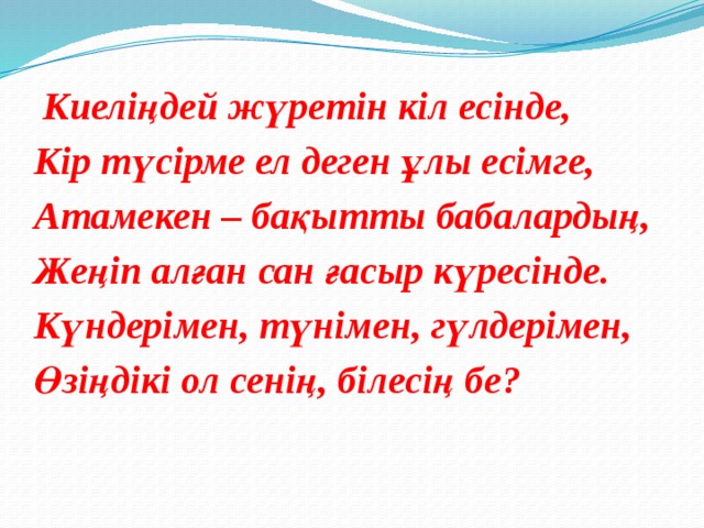 Киеліңдей жүретін кіл есінде, Кір түсірме ел деген ұлы есімге, Атамекен – бақытты бабалардың, Жеңіп алған сан ғасыр күресінде. Күндерімен, түнімен, гүлдерімен, Өзіңдікі ол сенің, білесің бе?