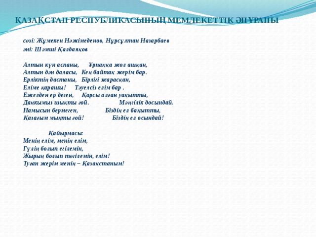 ҚАЗАҚСТАН РЕСПУБЛИКАСЫНЫҢ МЕМЛЕКЕТТІК ӘНҰРАНЫ    сөзі: Жұмекен Нәжімеденов, Нұрсұлтан Назарбаев  әні: Шәмші Қалдаяқов   Алтын күн аспаны,    Ұрпаққа жол ашқан,  Алтын дән даласы,    Кең байтақ жерім бар.  Ерліктің дастаны,    Бірлігі жарасқан,  Еліме қарашы!    Тәуелсіз елім бар .  Ежелден ер деген,    Қарсы алған уақытты,  Даңкымыз шықты ғой.   Мәңгілік досындай.  Намысын бермеген,   Біздің ел бақытты,  Қазағым мықты ғой!   Біздің ел осындай!     Қайырмасы:    Менің елім, менің елім,    Гүлің болып егілемін,    Жырың болып төгілемін, елім!    Туған жерім менің – Қазақстаным!