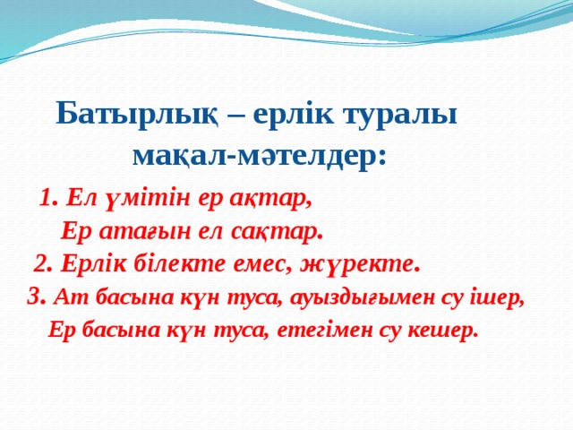 Батырлық – ерлік туралы  мақал-мәтелдер:   1. Ел үмітін ер ақтар,  Ер атағын ел сақтар.  2. Ерлік білекте емес, жүректе.  3. Ат басына күн туса, ауыздығымен су ішер,   Ер басына күн туса, етегімен су кешер.