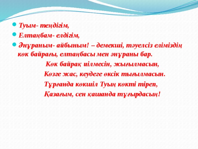 Туым- теңдігім, Елтаңбам- елдігім, Әнұраным- айбыным! – демекші, тәуелсіз еліміздің көк байрағы, елтаңбасы мен әнұраны бар.  Көк байрақ иілмесін, жығылмасын,  Көзге жас, кеудеге өксік тығылмасын.  Тұрғанда көкшіл Туың көкті тіреп,  Қазағым, сен қашанда тұғырдасың!  