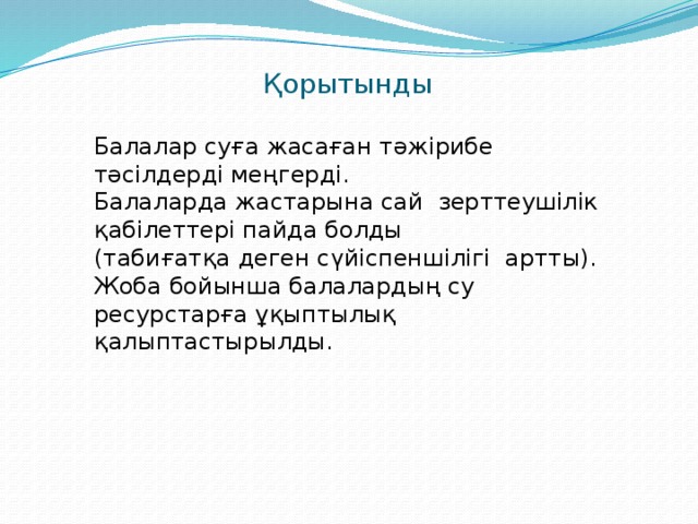 Қорытынды   Балалар суға жасаған тәжірибе тәсілдерді меңгерді. Балаларда жастарына сай  зерттеушілік қабілеттері пайда болды (табиғатқа деген сүйіспеншілігі артты). Жоба бойынша балалардың су ресурстарға ұқыптылық қалыптастырылды.