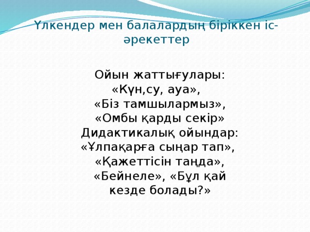 Үлкендер мен балалардың біріккен іс-әрекеттер Ойын жаттығулары: «Күн,су, ауа»,   «Біз тамшылармыз», «Омбы қарды секір» Дидактикалық ойындар: «Ұлпақарға сыңар тап»,  «Қажеттісін таңда», «Бейнеле», «Бұл қай кезде болады?»