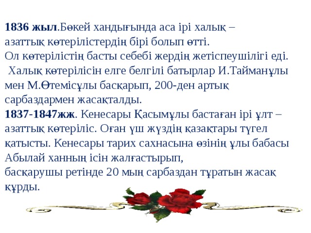 1836 жыл .Бөкей хандығында аса ірі халық – азаттық көтерілістердің бірі болып өтті. Ол көтерілістің басты себебі жердің жетіспеушілігі еді.  Халық көтерілісін елге белгілі батырлар И.Тайманұлы мен М.Өтемісұлы басқарып, 200-ден артық сарбаздармен жасақталды. 1837-1847жж . Кенесары Қасымұлы бастаған ірі ұлт – азаттық көтеріліс. Оған үш жүздің қазақтары түгел қатысты. Кенесары тарих сахнасына өзінің ұлы бабасы Абылай ханның ісін жалғастырып, басқарушы ретінде 20 мың сарбаздан тұратын жасақ құрды.