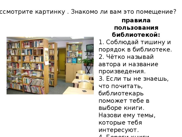 Рассмотрите картинку . Знакомо ли вам это помещение? правила пользования библиотекой: 1. Соблюдай тишину и порядок в библиотеке. 2. Чётко называй автора и название произведения. 3. Если ты не знаешь, что почитать, библиотекарь поможет тебе в выборе книги. Назови ему темы, которые тебя интересуют. 4. Береги книги. 5. Вовремя возвращай книгу в библиотеку.