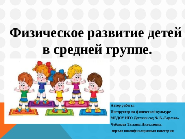 Физическое развитие детей в средней группе.       Автор работы:  Инструктор по физической культуре  МБДОУ НГО Детский сад №15 «Березка»  Чебанова Татьяна Николаевна,  первая квалификационная категория.     Автор