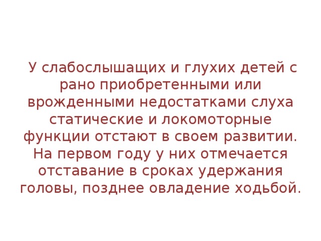   У слабослышащих и глухих детей с рано приобретенными или врожденными недостатками слуха статические и локомоторные функции отстают в своем развитии. На первом году у них отмечается отставание в сроках удержания головы, позднее овладение ходьбой.