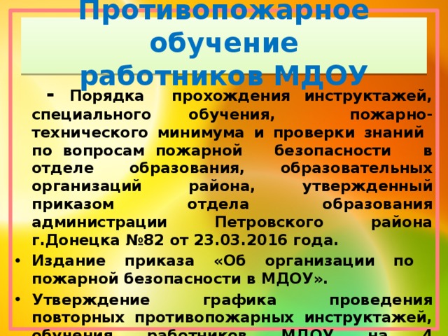 Противопожарное обучение  работников МДОУ  - Порядка прохождения инструктажей, специального обучения, пожарно-технического минимума и проверки знаний по вопросам пожарной безопасности в отделе образования, образовательных организаций района, утвержденный приказом отдела образования администрации Петровского района г.Донецка №82 от 23.03.2016 года.