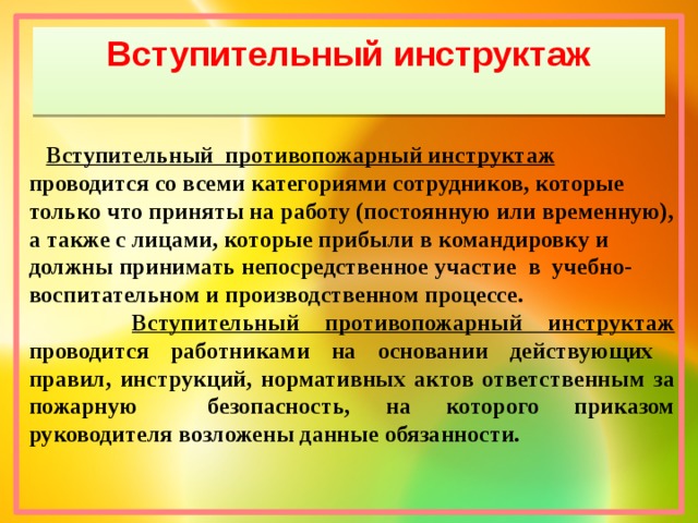 Вступительный инструктаж  Вступительный противопожарный инструктаж   проводится со всеми категориями сотрудников, которые только что приняты на работу (постоянную или временную), а также с лицами, которые прибыли в командировку и должны принимать непосредственное участие в учебно-воспитательном и производственном процессе.  Вступительный противопожарный инструктаж проводится работниками на основании действующих правил, инструкций, нормативных актов ответственным за пожарную безопасность, на которого приказом руководителя возложены данные обязанности.