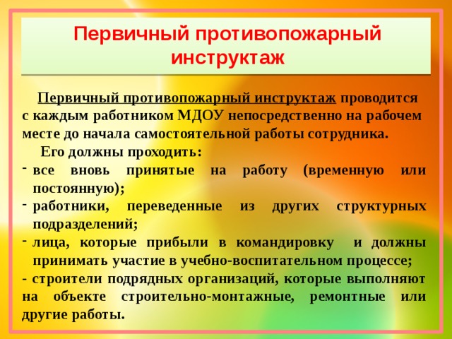 Первичный противопожарный инструктаж  Первичный противопожарный инструктаж  проводится с каждым работником МДОУ непосредственно на рабочем месте до начала самостоятельной работы сотрудника.  Его должны проходить: все вновь принятые на работу (временную или постоянную); работники, переведенные из других структурных подразделений; лица, которые прибыли в командировку и должны принимать участие в учебно-воспитательном процессе; - строители подрядных организаций, которые выполняют на объекте строительно-монтажные, ремонтные или другие работы.