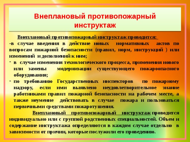 Внеплановый противопожарный инструктаж  Внеплановый противопожарный инструктаж проводится: -в случае введения в действие новых нормативных актов по вопросам пожарной безопасности (правил, норм, инструкций ) или изменений и дополнений к ним; в случае изменения технологического процесса, применения нового или замены модернизации существующего пожароопасного оборудования; по требованию Государственных инспекторов по пожарному надзору, если ими выявлено неудовлетворительное знание работниками правил пожарной безопасности на рабочем месте, а также неумение действовать в случае пожара и пользоваться первичными средствами пожаротушения.  Внеплановый противопожарный инструктаж  проводится индивидуально или с группой родственных специальностей. Объем и содержание инструктажа определяются в каждом случае отдельно в зависимости от причин, которые послужили его проведению.