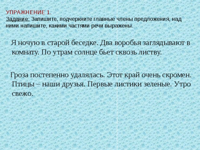 УПРАЖНЕНИЕ 1.  Задание: Запишите, подчеркните главные члены предложения, над ними напишите, какими частями речи выражены.  Я ночую в старой беседке. Два воробья заглядывают в комнату. По утрам солнце бьет сквозь листву.  Гроза постепенно удалялась. Этот край очень скромен. Птицы – наши друзья. Первые листики зеленые. Утро свежо.