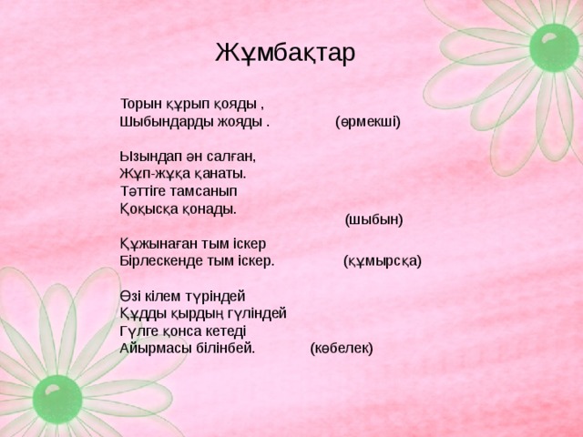 Жұмбақтар Торын құрып қояды , Шыбындарды жояды . (өрмекші)   Ызындап ән салған, Жұп-жұқа қанаты. Тәттіге тамсанып Қоқысқа қонады.   Құжынаған тым іскер Бірлескенде тым іскер.  (құмырсқа) Өзі кілем түріндей Құдды қырдың гүліндей Гүлге қонса кетеді Айырмасы білінбей.  (көбелек)  (шыбын)