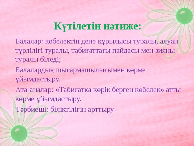 Күтілетін нәтиже:  Балалар: көбелектің дене құрылысы туралы, алуан түрлілігі туралы, табиғаттағы пайдасы мен зияны туралы біледі;  Балалардың шығармашылығымен көрме ұйымдастыру.  Ата-аналар: «Табиғатқа көрік берген көбелек» атты көрме ұйымдастыру.  Тәрбиеші: біліктілігін арттыру