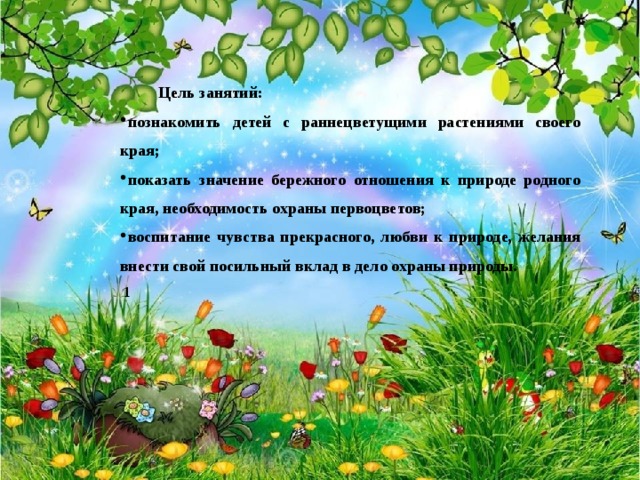 Цель занятий: познакомить детей с раннецветущими растениями своего края; показать значение бережного отношения к природе родного края, необходимость охраны первоцветов; воспитание чувства прекрасного, любви к природе, желания внести свой посильный вклад в дело охраны природы.   1