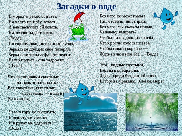 Загадки о воде Без чего не может мама Ни готовить, ни стирать, Без чего, мы скажем прямо, Человеку умирать? Чтобы лился дождик с неба, Чтоб росли колосья хлеба, Чтобы плыли корабли — Жить нельзя нам без ... (Вода) В морях и реках обитает,   Но часто по небу летает.   А как наскучит ей летать,   На землю падает опять.   (Вода) По городу дождик осенний гулял,  Зеркальце дождик свое потерял.  Зеркальце то на асфальте лежит,  Ветер подует - оно задрожит.  (Лужа) Это - водные пустыни, Волны как барханы. Здесь, среди бездонной сини – Штормы, ураганы. (Океан, море)   Что за звездочки сквозные на пальто и на платке.  Все сквозные, вырезные, а возьмешь — вода в руке?  (Снежинка) Чего в гору не выкатить,   В решете не унести   И в руках не удержать?   (Вода)