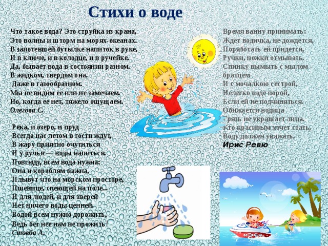 Стихи о воде Что такое вода? Это струйка из крана,  Это волны и шторм на морях-океанах.  В запотевшей бутылке напиток в руке,  И в ключе, и в колодце, и в ручейке.  Да, бывает вода в состоянии разном.  В жидком, твердом она. Время ванну принимать:  Ждет водичка, не дождется,  Поработать ей придется,  Ручки, ножки отмывать.  Спинку вымыть с мылом - братцем  И с мочалкою сестрой,  Нелегко воде порой,  Если ей не подчиняться.  Обижается водица -  Грязь не украшает лица.  Кто красивым хочет стать,  Воду должен уважать.   Даже в газообразном.  Мы не видим ее или не замечаем.  Но, когда ее нет, тяжело ощущаем.  Олегова С.   Ирис Ревю   Река, и озеро, и пруд  Всегда нас летом в гости ждут,  В жару приятно очутиться  И у ручья — воды напиться.  Повсюду, всем вода нужна:  Она и кораблям важна,  Плывут что на морском просторе,  Пшенице, спеющей на поле...  И для людей, и для зверей  Нет ничего воды ценней.  Водой всем нужно дорожить,  Ведь без нее нам не прожить ! Стовба А.