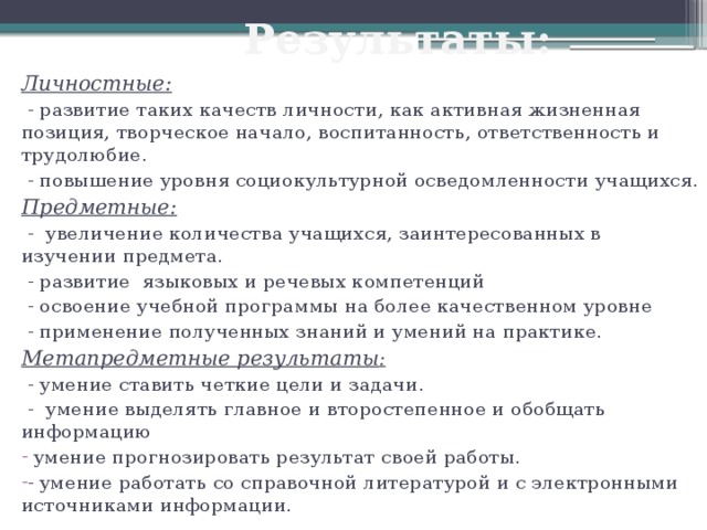 Результаты: Личностные:  - развитие таких качеств личности, как активная жизненная позиция, творческое начало, воспитанность, ответственность и трудолюбие.  - повышение уровня социокультурной осведомленности учащихся. Предметные:  - увеличение количества учащихся, заинтересованных в изучении предмета.  - развитие языковых и речевых компетенций  - освоение учебной программы на более качественном уровне  - применение полученных знаний и умений на практике. Метапредметные результаты :  - умение ставить четкие цели и задачи.  - умение выделять главное и второстепенное и обобщать информацию