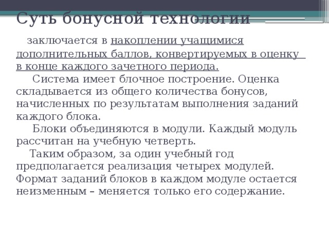 Суть бонусной технологии   заключается в накоплении учащимися дополнительных баллов, конвертируемых в оценку в конце каждого зачетного периода.  Система имеет блочное построение. Оценка складывается из общего количества бонусов, начисленных по результатам выполнения заданий каждого блока.  Блоки объединяются в модули. Каждый модуль рассчитан на учебную четверть.  Таким образом, за один учебный год предполагается реализация четырех модулей. Формат заданий блоков в каждом модуле остается неизменным – меняется только его содержание.