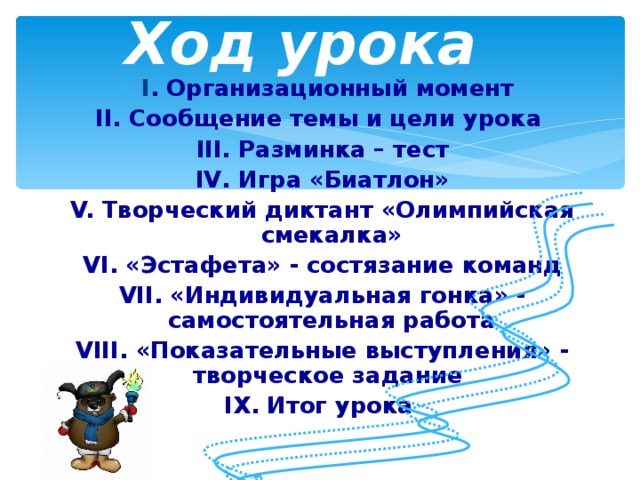 Ход урока I . Организационный момент II. Сообщение темы и цели урока III. Разминка – тест IV . Игра «Биатлон» V. Творческий диктант «Олимпийская смекалка» VI . «Эстафета» - состязание команд VII. «Индивидуальная гонка» - самостоятельная работа VIII. «Показательные выступления» - творческое задание IX . Итог урока